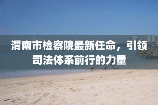 渭南市檢察院最新任命，引領(lǐng)司法體系前行的力量