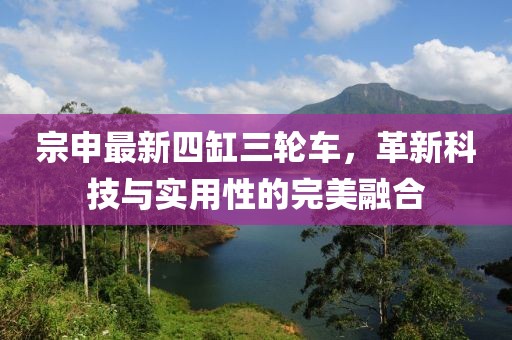 宗申最新四缸三輪車，革新科技與實(shí)用性的完美融合