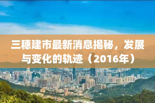三穗建市最新消息揭秘，發(fā)展與變化的軌跡（2016年）