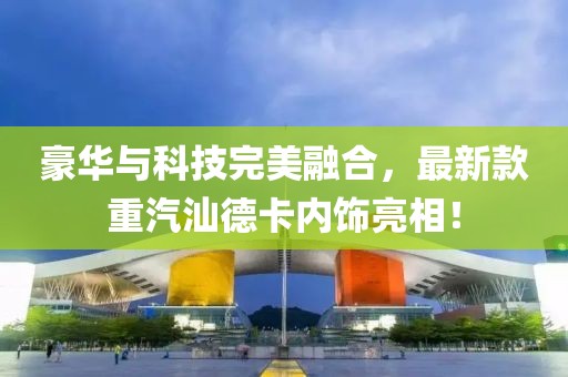 豪華與科技完美融合，最新款重汽汕德卡內(nèi)飾亮相！