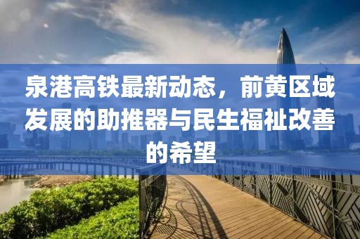 泉港高鐵最新動(dòng)態(tài)，前黃區(qū)域發(fā)展的助推器與民生福祉改善的希望