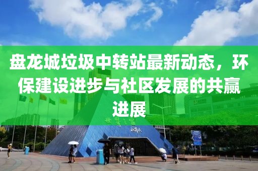 盤龍城垃圾中轉(zhuǎn)站最新動(dòng)態(tài)，環(huán)保建設(shè)進(jìn)步與社區(qū)發(fā)展的共贏進(jìn)展