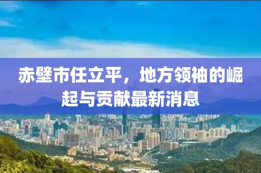 赤壁市任立平，地方領袖的崛起與貢獻最新消息