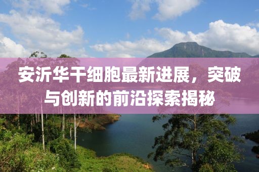 安沂華干細(xì)胞最新進(jìn)展，突破與創(chuàng)新的前沿探索揭秘
