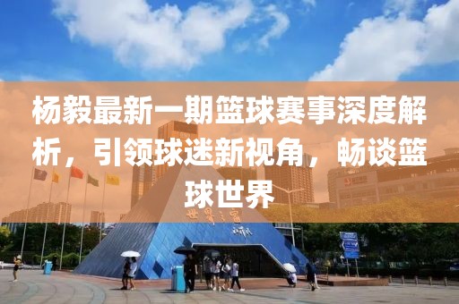 楊毅最新一期籃球賽事深度解析，引領(lǐng)球迷新視角，暢談籃球世界