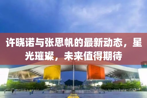 許曉諾與張思帆的最新動(dòng)態(tài)，星光璀璨，未來值得期待