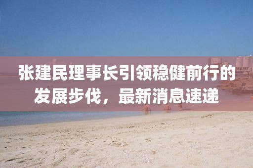 張建民理事長引領(lǐng)穩(wěn)健前行的發(fā)展步伐，最新消息速遞