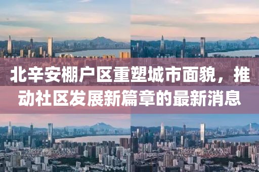 北辛安棚戶區(qū)重塑城市面貌，推動社區(qū)發(fā)展新篇章的最新消息