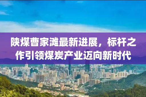 陜煤曹家灘最新進展，標桿之作引領(lǐng)煤炭產(chǎn)業(yè)邁向新時代