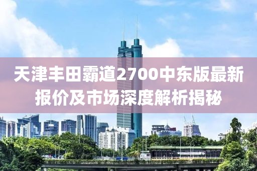 天津豐田霸道2700中東版最新報(bào)價(jià)及市場(chǎng)深度解析揭秘