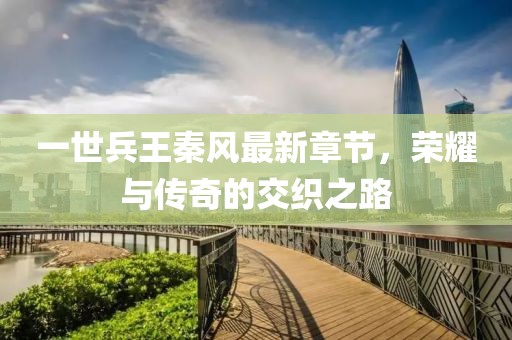 一世兵王秦風(fēng)最新章節(jié)，榮耀與傳奇的交織之路
