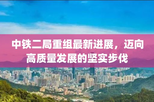 中鐵二局重組最新進展，邁向高質(zhì)量發(fā)展的堅實步伐