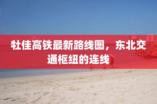 牡佳高鐵最新路線圖，東北交通樞紐的連線