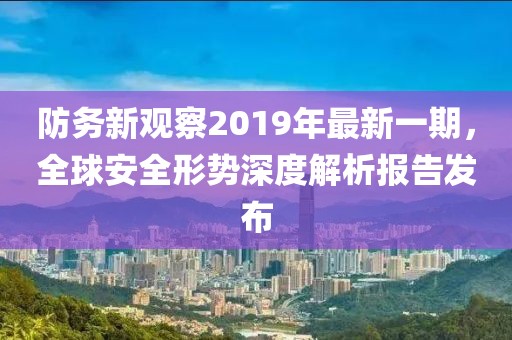 防務(wù)新觀察2019年最新一期，全球安全形勢(shì)深度解析報(bào)告發(fā)布
