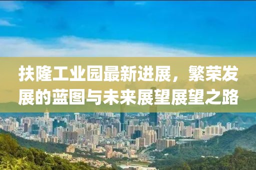扶隆工業(yè)園最新進(jìn)展，繁榮發(fā)展的藍(lán)圖與未來展望展望之路