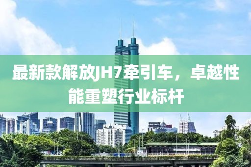 最新款解放JH7牽引車，卓越性能重塑行業(yè)標(biāo)桿