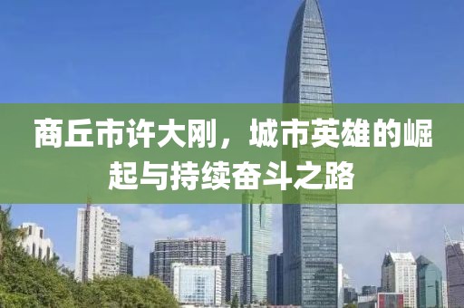 商丘市許大剛，城市英雄的崛起與持續(xù)奮斗之路