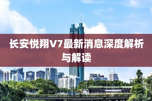 長安悅翔V7最新消息深度解析與解讀