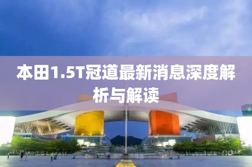 本田1.5T冠道最新消息深度解析與解讀