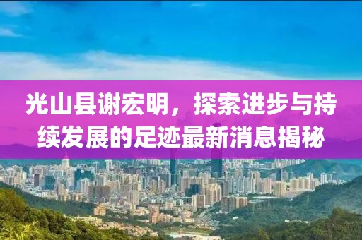 光山縣謝宏明，探索進(jìn)步與持續(xù)發(fā)展的足跡最新消息揭秘