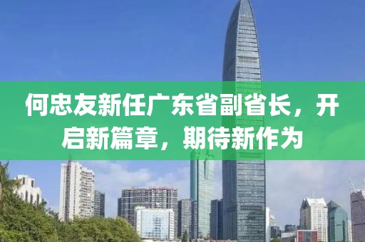 何忠友新任廣東省副省長，開啟新篇章，期待新作為