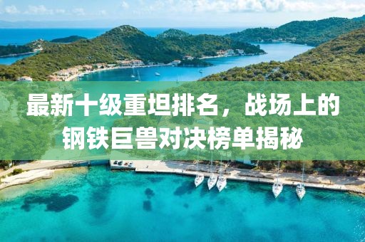 最新十級重坦排名，戰(zhàn)場上的鋼鐵巨獸對決榜單揭秘