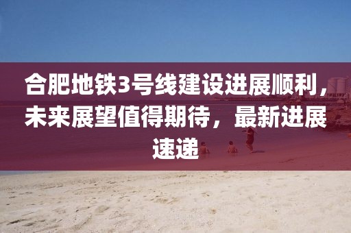 合肥地鐵3號(hào)線建設(shè)進(jìn)展順利，未來展望值得期待，最新進(jìn)展速遞