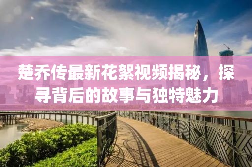 楚喬傳最新花絮視頻揭秘，探尋背后的故事與獨(dú)特魅力