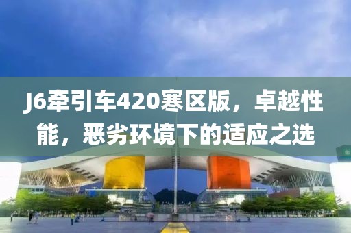 J6牽引車420寒區(qū)版，卓越性能，惡劣環(huán)境下的適應之選