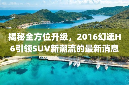 揭秘全方位升級，2016幻速H6引領(lǐng)SUV新潮流的最新消息