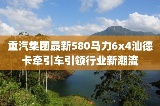 重汽集團(tuán)最新580馬力6x4汕德卡牽引車引領(lǐng)行業(yè)新潮流