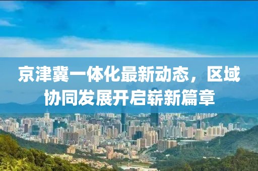 京津冀一體化最新動(dòng)態(tài)，區(qū)域協(xié)同發(fā)展開啟嶄新篇章
