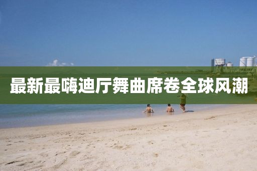 最新最嗨迪廳舞曲席卷全球風(fēng)潮