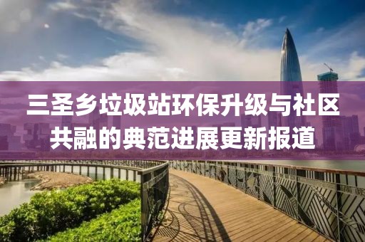 三圣鄉(xiāng)垃圾站環(huán)保升級與社區(qū)共融的典范進(jìn)展更新報道