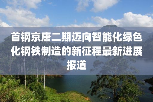 首鋼京唐二期邁向智能化綠色化鋼鐵制造的新征程最新進(jìn)展報(bào)道