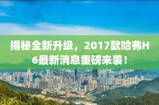 揭秘全新升級，2017款哈弗H6最新消息重磅來襲！