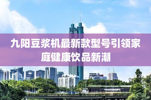 九陽(yáng)豆?jié){機(jī)最新款型號(hào)引領(lǐng)家庭健康飲品新潮