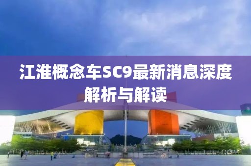 江淮概念車SC9最新消息深度解析與解讀