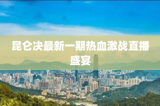 昆侖決最新一期熱血激戰(zhàn)直播盛宴