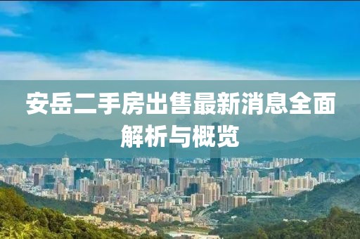 安岳二手房出售最新消息全面解析與概覽