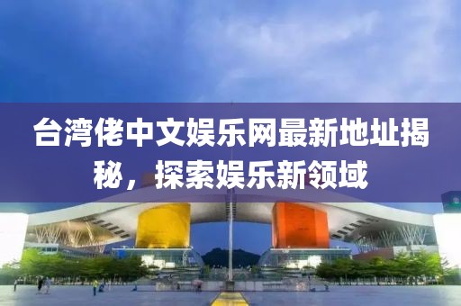 臺灣佬中文娛樂網(wǎng)最新地址揭秘，探索娛樂新領(lǐng)域