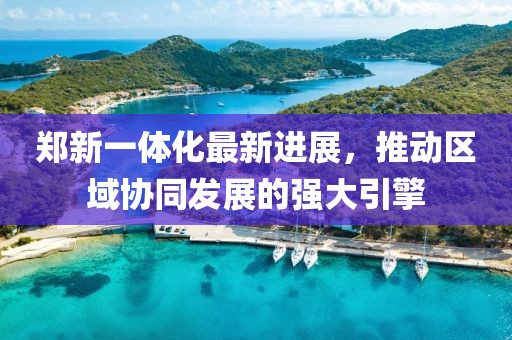 鄭新一體化最新進(jìn)展，推動(dòng)區(qū)域協(xié)同發(fā)展的強(qiáng)大引擎