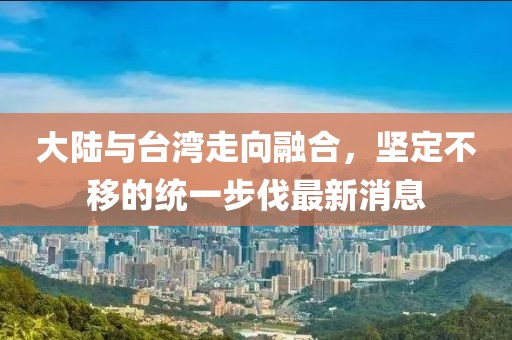 大陸與臺灣走向融合，堅定不移的統(tǒng)一步伐最新消息