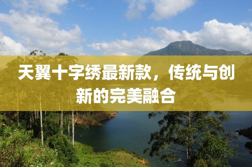 天翼十字繡最新款，傳統(tǒng)與創(chuàng)新的完美融合
