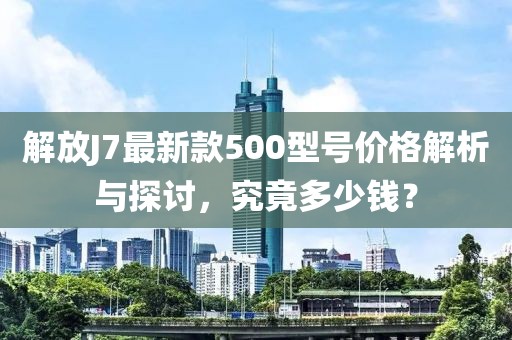解放J7最新款500型號價格解析與探討，究竟多少錢？