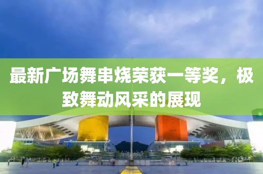 最新廣場舞串燒榮獲一等獎，極致舞動風(fēng)采的展現(xiàn)