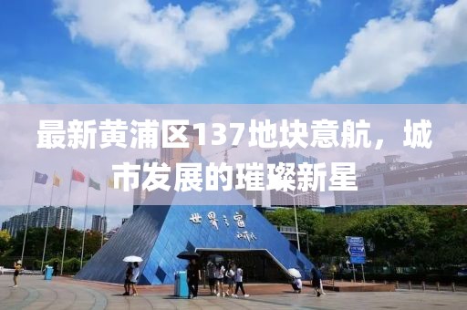 最新黃浦區(qū)137地塊意航，城市發(fā)展的璀璨新星