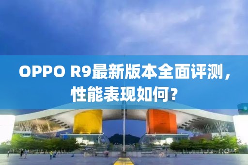 OPPO R9最新版本全面評測，性能表現如何？