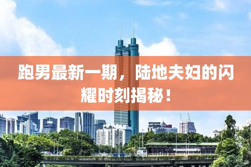 跑男最新一期，陸地夫婦的閃耀時刻揭秘！