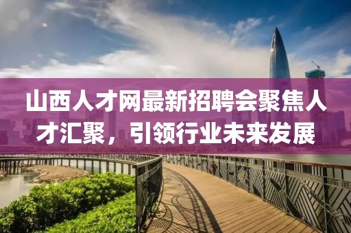 山西人才網(wǎng)最新招聘會(huì)聚焦人才匯聚，引領(lǐng)行業(yè)未來發(fā)展